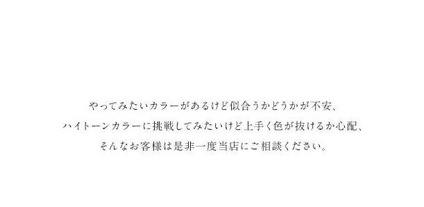 やってみたいカラーがあるけど似合うかどうかが不安、ハイトーンカラーに挑戦してみたいけど上手く色が抜けるか心配、そんなお客様は是非一度当店にご相談ください。